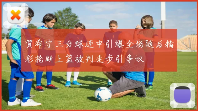 贺希宁三分球连中引爆全场随后精彩抢断上篮被判走步引争议