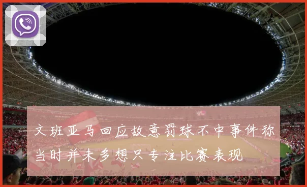 文班亚马回应故意罚球不中事件称当时并未多想只专注比赛表现