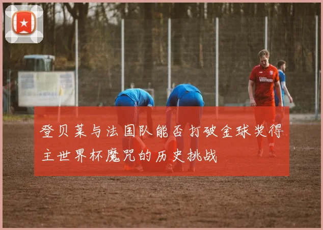 登贝莱与法国队能否打破金球奖得主世界杯魔咒的历史挑战