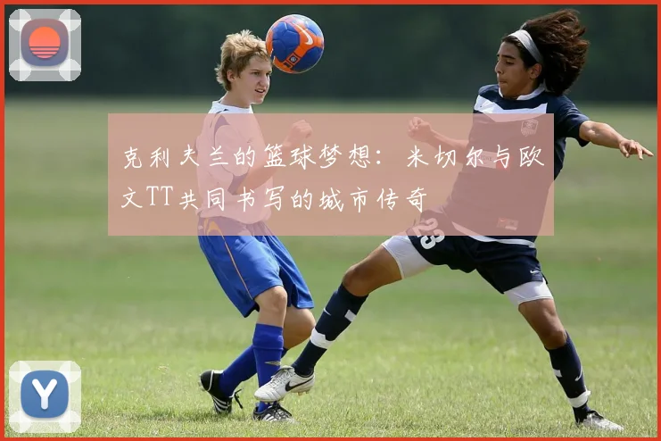 克利夫兰的篮球梦想：米切尔与欧文TT共同书写的城市传奇