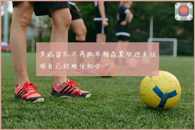 罗威留队不再孤单瀚森夏联迎来证明自己的绝佳机会