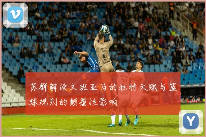 苏群解读文班亚马的独特天赋与篮球规则的颠覆性影响