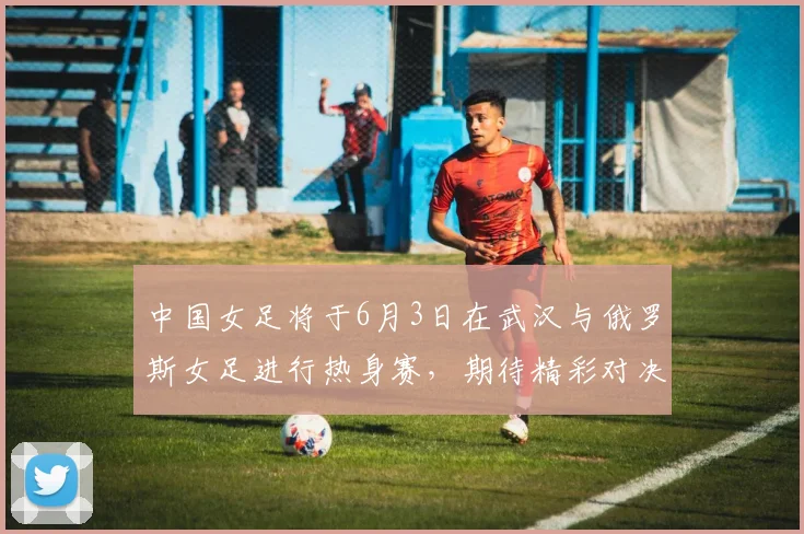 中国女足将于6月3日在武汉与俄罗斯女足进行热身赛，期待精彩对决