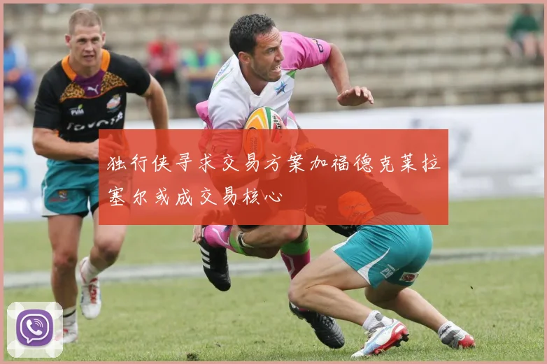 独行侠寻求交易方案加福德克莱拉塞尔或成交易核心