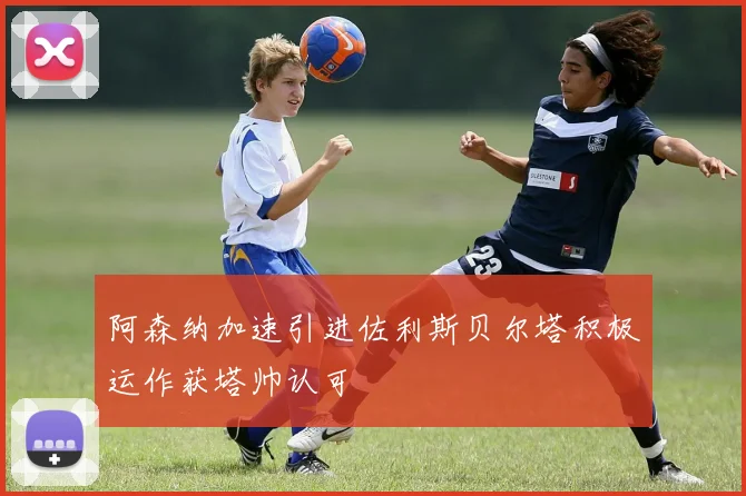 阿森纳加速引进佐利斯贝尔塔积极运作获塔帅认可