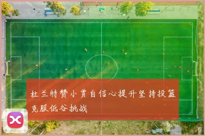 杜兰特赞小贾自信心提升坚持投篮克服低谷挑战