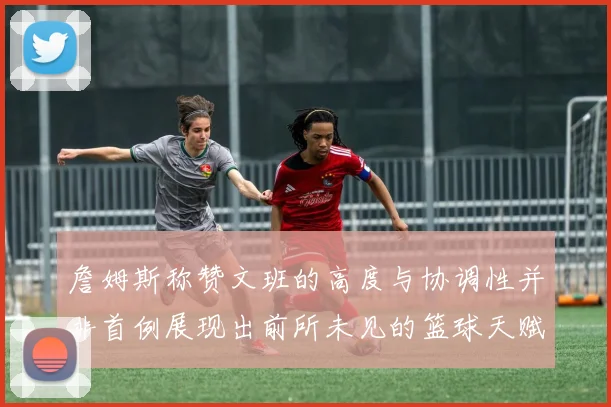 詹姆斯称赞文班的高度与协调性并非首例展现出前所未见的篮球天赋