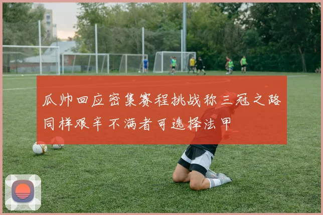瓜帅回应密集赛程挑战称三冠之路同样艰辛不满者可选择法甲
