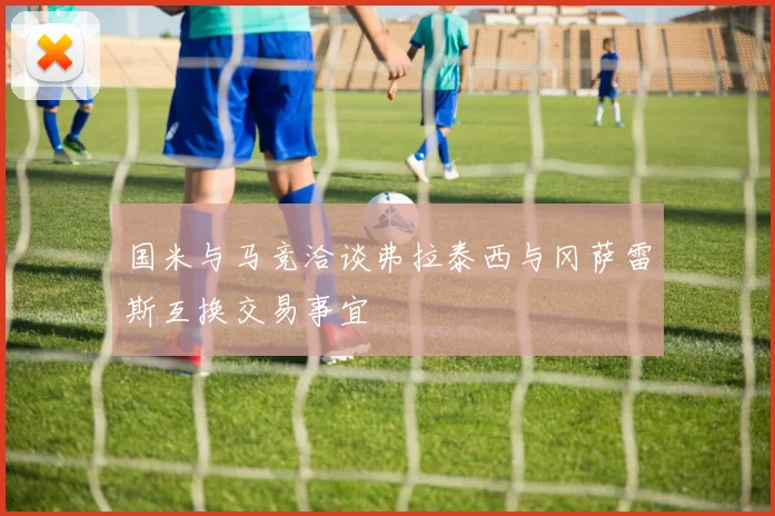国米与马竞洽谈弗拉泰西与冈萨雷斯互换交易事宜