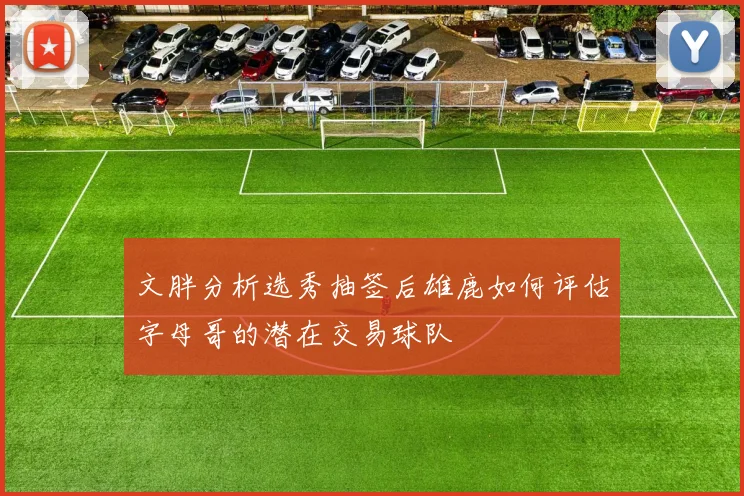 文胖分析选秀抽签后雄鹿如何评估字母哥的潜在交易球队