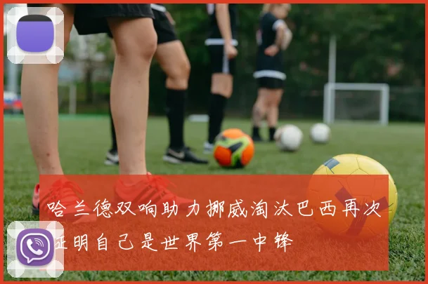 哈兰德双响助力挪威淘汰巴西再次证明自己是世界第一中锋
