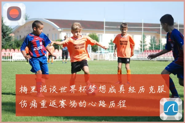 梅里诺谈世界杯梦想成真经历克服伤痛重返赛场的心路历程