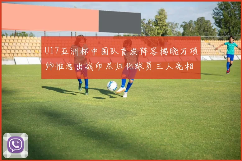 U17亚洲杯中国队首发阵容揭晓万项帅惟浩出战印尼归化球员三人亮相