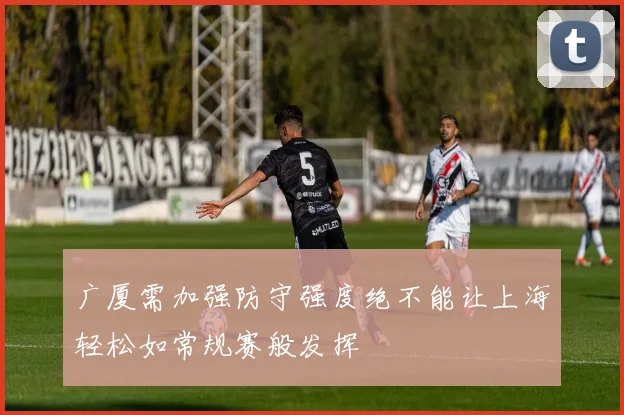 广厦需加强防守强度绝不能让上海轻松如常规赛般发挥